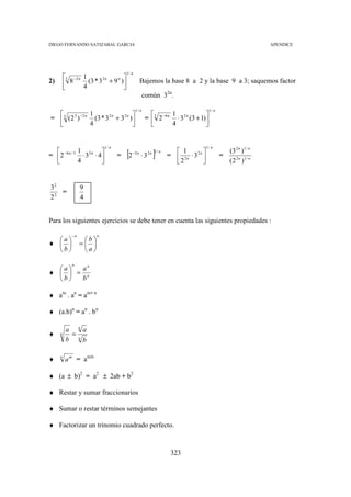 DIEGO FERNANDO SATIZABAL GARCIA                                                                                     APENDICE




                                          1/ n
         3 − 2 n 1      n 
          8 4 (3 * 3 + 9 )
                     2n
2)                                                    Bajemos la base 8 a 2 y la base 9 a 3; saquemos factor
                          
                                                        común 32n.

                                                 1/ n                                   1/ n
               1                                                1               
= 3 (2 3 ) −2 n (3 * 3 2 n + 3 2 n )                  = 3 2 −6 n ⋅ 3 2 n (3 + 1)
               4                                                4               



                                          [2                 ]
                               1/ n                                                    1/ n
              1                                          2n 1/ n      1                        (3 2 n )1 / n
=  2 − 6 n / 3 ⋅ 3 2 n ⋅ 4          =        −2 n
                                                      ⋅3             =  2n ⋅ 32 n            =
              4                                                      2                         ( 2 2 n )1 / n


32              9
   =
22              4


Para los siguientes ejercicios se debe tener en cuenta las siguientes propiedades :

           −n           n
  a            b
♦             = 
  b            a

           n
  a  an
♦   = n
  b  b

♦ am . an = am+ n

♦ (a.b)n = an . bn

                n
         a          a
♦    n     =    n
         b          b

♦    n
         a m = am/n

♦ (a ± b)2 = a2 ± 2ab + b2

♦ Restar y sumar fraccionarios

♦ Sumar o restar términos semejantes

♦ Factorizar un trinomio cuadrado perfecto.



                                                                      323
 