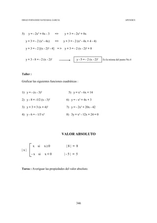 DIEGO FERNANDO SATIZABAL GARCIA                                                               APENDICE




5)     y = - 2x² + 8x - 3         =>     y + 3 = - 2x² + 8x

     y + 3 = - 2 (x² - 4x)        =>    y + 3 = - 2 (x² - 4x + 4 - 4)

     y + 3 = - 2 [(x - 2)² - 4]    =>    y + 3 = - 2 (x - 2)² + 8


     y + 3 - 8 = - 2 (x - 2)²                      y - 5 = - 2 (x - 2)²   Es la misma del punto No.4




Taller :

Graficar las siguientes funciones cuadráticas :


1) y = - (x - 3)²                           5) y = x² - 6x + 14

2) y - 8 = -1/2 (x - 3)²                  6) y = - x² + 4x + 3

3) y + 3 = 3 (x + 4)²                     7) y = - 2x² + 20x - 42

4) y - 6 = - 1/3 x²                       8) 3y + x² - 12x + 24 = 0




                                        VALOR ABSOLUTO


           x si      x≥0                  |8| = 8
|x|
          -x    si    x<0                |-5| = 5



Tarea : Averiguar las propiedades del valor absoluto.




                                                   346
 