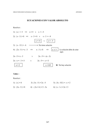 DIEGO FERNANDO SATIZABAL GARCIA                                                             APENDICE




                        ECUACIONES CON VALOR ABSOLUTO


Resolver :

1) | x | = 5       =>    x=5      v     x =-5

2) | x - 3 | = 8    =>    x-3=8          v    x-3 =-8

                                  x = 11        v      x=-5

3) | x - 13 | = - 6                     No tiene solución

4) | 2x - 5 | = x - 3     =>          x-3 ≥ 0        =>       x≥3      La solución debe de estar
                                                                       aquí.

2x - 5 = x - 3                v         2x - 5 = - (x - 3)

2x - x = - 3 + 5          v            2x - 5 = - x + 3

   x=2                                              x = 8/3      R/ No hay solución



Taller :

Resolver :

1) | x | = 4              3) | 3x - 5 | = 2x - 5              5) | 3x - 5/2 | = - x + 2

2) | 2x - 5 | = 8         4) - | 2x + 6 | = 5 - 3x            6) | x - ¼ | = 2x + 3




                                                    347
 