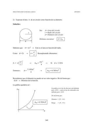 DIEGO FERNANDO SATIZABAL GARCIA                                                                              APENDICE




2) Expresar el área A de un círculo como función de su diámetro.

Solución :


                                                Sea      A = Area del círculo
                          r                              r = Radio del círculo
                                                         d = Diámetro del círculo

                                                Debemos encontrar                A = f(d)
                  d


Sabemos que       A = π r2 → Este es el área en función del radio.

                                   d
Como     d = 2r       →       r=           Reemplazando obtenemos :
                                   2


                                                π .d 2
             2
      d 
A = π                       →        A(d) =                →       Si    π ≅ 3.1416
      2                                         4

                       3.1416d 2
Entonces :        A=                             →               A(d) = 0.7854 d2
                           4


Recordemos que el diámetro no puede ser un valor negativo. De tal forma que :
 d ≥ 0 → Dominio de la función.

La gráfica quedaría así :
                                                                       La gráfica en el eje de abscisas está definida
     A                                                                 para d ≥ 0 , y para el eje de ordenadas esta
                                                                       definida para A ≥ 0.

                                                                       De tal forma que :

                                                                       Dominio = [0 , + ∞ )
                                                             2
                                       A(d) = 0.7854 d                 Rango     = [0 , + ∞ )




                                                         d




                                                             349
 