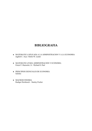 BIBLIOGRAFIA

♦ MATEMATICA APLICADA A LA ADMINISTRACION Y A LA ECONOMIA
  Jagdish C. Arya / Robin W. Larder


♦ MATEMATICA PARA ADMINISTRACION Y ECONOMIA
  Ernest F. Haeussler, Jr. / Richard S. Paul


♦ PRINCIPIOS ESENCIALES DE ECONOMIA
  Schiller


♦ MACROECONOMIA
  Rudiger Dornbusch – Stanley Fischer
 