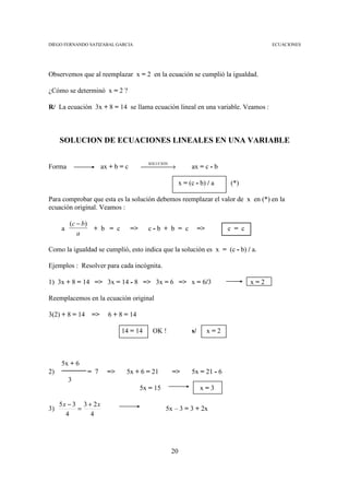 DIEGO FERNANDO SATIZABAL GARCIA                                                              ECUACIONES




Observemos que al reemplazar x = 2 en la ecuación se cumplió la igualdad.

¿Cómo se determinó x = 2 ?

R/ La ecuación 3x + 8 = 14 se llama ecuación lineal en una variable. Veamos :



     SOLUCION DE ECUACIONES LINEALES EN UNA VARIABLE


                                        →
                                          SOLUCION
Forma                 ax + b = c                               ax = c - b

                                                          x = (c - b) / a      (*)

Para comprobar que esta es la solución debemos reemplazar el valor de x en (*) en la
ecuación original. Veamos :

         (c − b)
     a           + b = c           =>     c-b + b = c               =>         c = c
            a

Como la igualdad se cumplió, esto indica que la solución es x = (c - b) / a.

Ejemplos : Resolver para cada incógnita.

1) 3x + 8 = 14 => 3x = 14 - 8 => 3x = 6 => x = 6/3                                     x=2

Reemplacemos en la ecuación original

3(2) + 8 = 14    =>     6 + 8 = 14

                             14 = 14        OK !               s/        x=2



     5x + 6
2)              = 7     =>     5x + 6 = 21           =>        5x = 21 - 6
         3
                                        5x = 15                     x=3

     5x − 3 3 + 2 x
3)         =                                      5x – 3 = 3 + 2x
       4       4




                                                     20
 