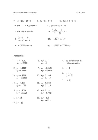 DIEGO FERNANDO SATIZABAL GARCIA                                                        ECUACIONES




7. 4x² + 20x + 25 = 0         8. 2x² + 5x - 3 = 0               9. 5x(x + 2) + 6 = 3

10. (4x - 1) (2x + 3) = 18x - 4             11. (x + 1)² = 2 (x - 1)²

                                                      3 − 5x     2
12. (2x + 1)² = 3(x + 1)²                       13.          +        =6
                                                         4     3x + 1

      2x + 1    4
14.          =                                  15.      2x + 1 + x = 7
      3x − 5 4 x + 3

16. 5 3x − 2 − 8 = 2 x                          17.      2 x − 1 + 3x + 1 = 7




Respuestas :

1. x1 = - 0.3821                  8. x1 = 0.5                    14. No hay solución en
   x2 = - 2.618                      x2 = - 3                         números reales.

2. x1 = 3.4142                    9. x1 = - 0.3675               15. x = 4
   x2 = 0.5858                       x2 = - 1.6325
                                                                 16. x1 = 6
3. x1 = 0.8508                10. x1 = 0.8536                        x2 = 4.75
   x2 = - 2.3508                  x2 = 0.1465
                                                                 17. x = 5
4. x1 = 0.291                 11. x1 = 5.8284
   x2 = - 2.291                   x2 = 0.1716

5. x1 = 1.3028                12. x1 = 2.7321
   x2 = - 2.3028                  x2 = - 0.7321

6. x = 1.5                    13. x1 = - 0.2
                                  x2 = -4.333
7. x = - 2.5




                                                30
 