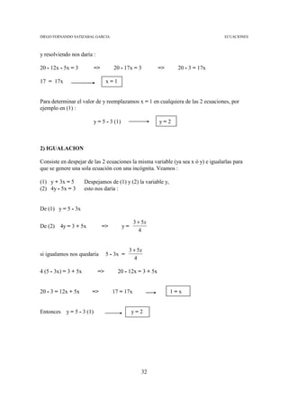 DIEGO FERNANDO SATIZABAL GARCIA                                                   ECUACIONES



y resolviendo nos daría :

20 - 12x - 5x = 3          =>        20 - 17x = 3          =>     20 - 3 = 17x

17 = 17x                         x=1


Para determinar el valor de y reemplazamos x = 1 en cualquiera de las 2 ecuaciones, por
ejemplo en (1) :

                           y = 5 - 3 (1)                   y=2



2) IGUALACION

Consiste en despejar de las 2 ecuaciones la misma variable (ya sea x ó y) e igualarlas para
que se genere una sola ecuación con una incógnita. Veamos :

(1) y + 3x = 5        Despejamos de (1) y (2) la variable y,
(2) 4y - 5x = 3       esto nos daría :


De (1) y = 5 - 3x

                                                3 + 5x
De (2)   4y = 3 + 5x            =>         y=
                                                   4


                                            3 + 5x
si igualamos nos quedaría        5 - 3x =
                                               4

4 (5 - 3x) = 3 + 5x         =>         20 - 12x = 3 + 5x


20 - 3 = 12x + 5x        =>          17 = 17x                   1=x


Entonces   y = 5 - 3 (1)                        y=2




                                                   32
 