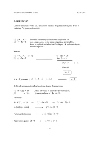 DIEGO FERNANDO SATIZABAL GARCIA                                                      ECUACIONES




3) REDUCCION

Consiste en sumar o restar las 2 ecuaciones tratando de que se anule alguna de las 2
variables. Por ejemplo, tenemos :




(1) y + 3x = 5         Podemos observar que si sumamos o restamos las
(2) 4y - 5x = 3        dos ecuaciones no se me anula ninguna de las variables.
                       Pero, si multiplicamos la ecuación (1) por - 4 podremos lograr
                       nuestro objetivo.

Veamos :

(1) y + 3x = 5 (* - 4)                                   - 4y - 12 x = - 20
(2) 4y - 5x = 3                                             4y - 5 x = 3

                                                                 - 17x = -17     ( - 1)

                                                                  17x = 17

                                                                      x=1


si x = 1 entonces y + 3 (1) = 5       =>    y=5-3                              y=2


4) Resolvamos por ejemplo el siguiente sistema de ecuaciones:

(1) (x + 3) y = 20         Lo más adecuado es resolverlo por sustitución,
(2)          y = 2x         o sea reemplazar y = 2x en (1).

Entonces :

( x + 3) 2x = 20        =>      2x² + 6x = 20        => 2x² + 6x - 20 = 0

si dividimos entre 2                        x² + 3x - 10 = 0


Factorizando tenemos                       (x + 5) (x - 2) = 0


Recordemos que si ab = 0          →         a=0 v b=0


                                                33
 