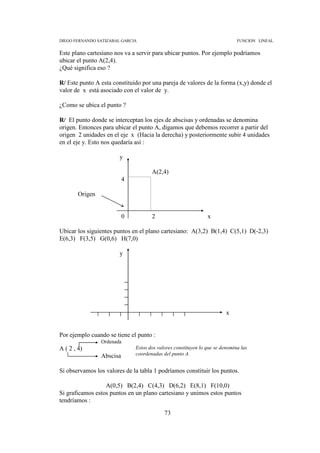 DIEGO FERNANDO SATIZABAL GARCIA                                               FUNCION LINEAL


Este plano cartesiano nos va a servir para ubicar puntos. Por ejemplo podríamos
ubicar el punto A(2,4).
¿Qué significa eso ?

R/ Este punto A esta constituido por una pareja de valores de la forma (x,y) donde el
valor de x está asociado con el valor de y.

¿Como se ubica el punto ?

R/ El punto donde se interceptan los ejes de abscisas y ordenadas se denomina
origen. Entonces para ubicar el punto A, digamos que debemos recorrer a partir del
origen 2 unidades en el eje x (Hacia la derecha) y posteriormente subir 4 unidades
en el eje y. Esto nos quedaría así :

                        y

                                      A(2,4)
                           4

        Origen


                           0          2                         x

Ubicar los siguientes puntos en el plano cartesiano: A(3,2) B(1,4) C(5,1) D(-2,3)
E(6,3) F(3,5) G(0,6) H(7,0)

                        y




                                                                         x


Por ejemplo cuando se tiene el punto :
                 Ordenada
A ( 2 , 4)                     Estos dos valores constituyen lo que se denomina las
                 Abscisa       coordenadas del punto A.


Si observamos los valores de la tabla 1 podríamos constituir los puntos.

                  A(0,5) B(2,4) C(4,3) D(6,2) E(8,1) F(10,0)
Si graficamos estos puntos en un plano cartesiano y unimos estos puntos
tendríamos :

                                            73
 