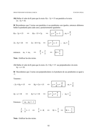 DIEGO FERNANDO SATIZABAL GARCIA                                                                      FUNCION LINEAL



10) Hallar el valor de K para que la recta Kx - 3y = 15 sea paralela a la recta
   2x - 5y = 10.

R/ Recordemos que 2 rectas son paralelas si sus pendientes son iguales, entonces debemos
hallar la pendiente para cada caso y posteriormente igualarlas :

                                                                K                            K
Kx - 3y = 15       =>       Kx - 15 = 3y        =>        y=      x-5             ; m1 =
                                                                3                            3


                                                          2                              2
2x - 5y = 10     =>        2x - 10 = 5y    =>        y=     x-2           ;       m2 =
                                                          5                              5


                                      K   2                           6
entonces       m1 = m2        =>        =             =>        K=
                                      3   5                           5

Nota : Gráficar las dos rectas.


11) Hallar el valor de K para que la recta -2x + Ky = 15 sea perpendicular a la recta
   4y - x = 18.

R/ Recordemos que 2 rectas son perpendiculares si el producto de sus pendientes es igual a
-1.

Tenemos :

                                                                2    15                              2
- 2x + Ky = 15        =>      Ky = 2x + 15       =>        y=     x+                ; m1 =
                                                                K    K                               K


                                                          1    9                             1
4y - x = 18      =>        4y = x + 18     =>        y=     x+                ;    m2 =
                                                          4    2                             4


Entonces :      m1 . m2 = - 1


           2 1                      2                             2                              1
            . =-1           =>        =-K        =>        K=-            =>        K= -
           K 4                      4                             4                              2


Nota : Gráficar las dos rectas.


                                                 93
 