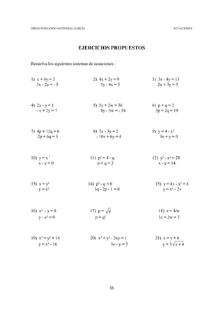 DIEGO FERNANDO SATIZABAL GARCIA                                         ECUACIONES




                           EJERCICIOS PROPUESTOS


Resuelva los siguientes sistemas de ecuaciones :


1) x + 4y = 3                       2) 4x + 2y = 9          3) 3x - 4y = 13
   3x - 2y = - 5                        5y - 4x = 5            2x + 3y = 3



4) 2x - y = 1                       5) 5y + 2w = 36         6) p + q = 3
   - x + 2y = 7                         8y - 3w = - 54        3p + 2q = 19



7) 4p + 12q = 6                     8) 5x - 3y = 2          9) y = 4 - x²
   2p + 6q = 3                        - 10x + 6y = 4            3x + y = 0



10) y = x 3                        11) p² = 4 - q           12) y² - x² = 28
    x-y=0                              p=q+2                   x - y = 14



13) x = y²                        14) p² - q = 0             15) y = 4x - x² + 8
    y = x²                           3q - 2p - 1 = 0             y = x² - 2x



16) x² - y = 8                     17) p = q                   18) z = 4/w
    y - x² = 0                        p = q²                   3z = 2w + 2



19) x² = y² + 14                   20) x² + y² - 2xy = 1     21) x = y + 6
    y = x² - 16                                3x - y = 5        y=3 x+4




                                              36
 