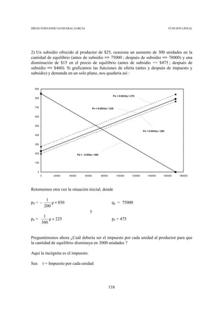 DIEGO FERNANDO SATIZABAL GARCIA                                                                                  FUNCION LINEAL




2) Un subsidio ofrecido al productor de $25, ocasiona un aumento de 300 unidades en la
cantidad de equilibrio (antes de subsidio => 75000 ; después de subsidio => 78000) y una
disminución de $15 en el precio de equilibrio (antes de subsidio => $475 ; después de
subsidio => $460). Si graficamos las funciones de oferta (antes y después de impuesto y
subsidio) y demanda en un solo plano, nos quedaría así :


  900


                                                                    Po = 0.0033q + 275
  800


  700                                              Po = 0.0033q + 225


  600


  500

                                                                                            Po = 0.0033q + 200
  400


  300


  200
                                    Pd = - 0.005q + 850


  100


      0
          0         20000   40000          60000          80000         100000     120000      140000        160000    180000




Retomemos otra vez la situación inicial, donde

               1
pd = -            q + 850                                          qe = 75000
              200
                                               y
           1
po =          q + 225                                              pe = 475
          300


Preguntémonos ahora ¿Cuál debería ser el impuesto por cada unidad al productor para que
la cantidad de equilibrio disminuya en 3000 unidades ?

Aquí la incógnita es el impuesto.

Sea           t = Impuesto por cada unidad




                                                                  116
 