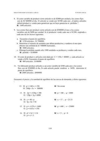 DIEGO FERNANDO SATIZABAL GARCIA                                               FUNCION LINEAL



8. El costo variable de producir cierto artículo es de $2000 por unidad y los costos fijos
   son de $2’400000 al día. El artículo se vende por $3500 cada uno. ¿Cuántos artículos
   deberá producir y vender para garantizar que no haya ganancias ni perdidas ?
   R/ 1600 artículos.

9. Los costos fijos por producir cierto artículo son de $500000 al mes y los costos
   variables son de $800 por unidad. Si el productor vende cada uno a $1200, responda a
   cada uno de los incisos siguientes.

   a. Encuentre el punto de equilibrio.
      R/ 1250 artículos ; $1’500000.
   b. Determine el número de unidades que deben producirse y venderse al mes para
      obtener una utilidad de $1’500000 mensuales.
      R/ 5000 artículos.
   c. Obtenga la pérdida cuando sólo 1000 unidades se producen y venden cada mes.
      R/ pérdida = $100000

10. El costo de producir x artículos está dado por C = 150x + 40000 y cada artículo se
    vende a $250. Encuentre el punto de equilibrio.
      R/ 400 artículos ; $100000

11. Un fabricante produce artículos a un costo variable de $300 cada uno y los costos
    fijos son de $300000 al día. Si cada artículo puede venderse a $450, determine el
    punto de equilibrio.
       R/ 2000 artículos ; $900000


Encuentre el precio y la cantidad de equilibrio de las curvas de demanda y oferta siguientes
:

      12. D: p + 1/40 x = 150                      R/ No existe
          O: 200p - 5x = 100000

       13. D: 2p = -1/20q + 300                    R/ p = 100 ; q = 2000
           O: 120p = 3q + 6000

       14. D: x = 40 - p                           R/ x = 17 ; p = 23.33
           O: 5p - 4x = 50

       15. D: p = -1/25x + 1600                    R/ p = 600 ; x = 25000
           O: p = 0.01x + 350

       16. D: p² + 2x² = 114                       R/ x = 5 ; p = 8
           O: p = x + 3




                                            119
 