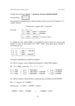 DIEGO FERNANDO SATIZABAL GARCIA                                                      ECUACIONES



De aquí observamos que Ingreso = (precio de venta por unidad)(cantidad)

ó de otra forma :     I = p.x

Para encontrar la utilidad debemos restarle al ingreso total el costo total. Si llamamos a U :
utilidad entonces :

                           Utilidad total = Ingreso total - Costo total

O sea que :          U(x) = I(x) - C(x)
                     U(x) = 5000 x - (3000 x + 4’000.000)
                     U(x) = 5000 x - 3000 x - 4’000.0000

                     U(x) = 2000 x - 4’000.000       Ecuación de utilidad



La utilidad por cada unidad (2000) es el resultado de restar el precio de venta de cada
unidad y el costo de cada unidad ó sea (5000 - 3000). Hasta ahora hemos obtenido 3
ecuaciones que son :


     1)   C(x)   = 3000 x + 4’000.000
     2)   I(x)   = 5000 x
     3)   U(x)   = 2000 x - 4’000.000


Al respecto respondamos las siguientes preguntas :

1) Cual es el ingreso, costo y utilidad total al producir y vender 4000 unidades ?

R/    Si x = 4000 cuanto vale      I=?    C=?      U=?

Si x = 4000      →    I(4000)   = 5000 (4000)                    → I(4000) = 20’000000
Si x = 4000      →    C(4000)   = 3000 (4000) + 4’000.000        → C(4000) = 16’000000
Si x = 4000      →    U(4000)   = 2000 (4000) - 4’000.000         → U(4000) = 4’000000


2) Cuántas unidades se deben producir y vender para que la utilidad sea de $8’000000 ?

R/ x = ? para que U = 8’000000

Sabemos que      U = 2000 x - 4’000000 entonces :


 8’000000 = 2000 x - 4’000000             →        12’000000 = 2000 x


                                              39
 