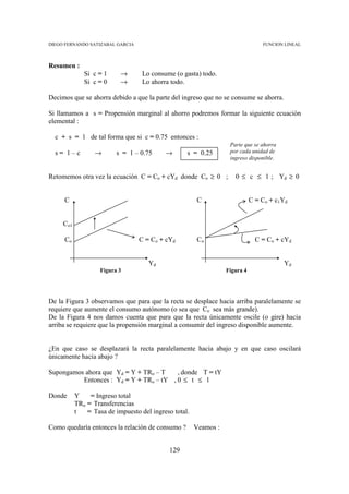 DIEGO FERNANDO SATIZABAL GARCIA                                                  FUNCION LINEAL



Resumen :
              Si c = 1     →       Lo consume (o gasta) todo.
              Si c = 0     →       Lo ahorra todo.

Decimos que se ahorra debido a que la parte del ingreso que no se consume se ahorra.

Si llamamos a s = Propensión marginal al ahorro podremos formar la siguiente ecuación
elemental :

  c + s = 1 de tal forma que si c = 0.75 entonces :
                                                                   Parte que se ahorra
  s= 1–c          →       s = 1 – 0.75     →       s = 0.25        por cada unidad de
                                                                   ingreso disponible.


Retomemos otra vez la ecuación C = Co + cYd donde Co ≥ 0 ;           0 ≤ c ≤ 1 ; Yd ≥ 0


     C                                                 C                     C = Co + c1Yd


     Co1

     Co                           C = Co + cYd         Co                      C = Co + cYd


                                     Yd                                                  Yd
                    Figura 3                                      Figura 4




De la Figura 3 observamos que para que la recta se desplace hacia arriba paralelamente se
requiere que aumente el consumo autónomo (o sea que Co sea más grande).
De la Figura 4 nos damos cuenta que para que la recta únicamente oscile (o gire) hacia
arriba se requiere que la propensión marginal a consumir del ingreso disponible aumente.


¿En que caso se desplazará la recta paralelamente hacia abajo y en que caso oscilará
únicamente hacia abajo ?

Supongamos ahora que Yd = Y + TRo – T    , donde T = tY
          Entonces : Yd = Y + TRo – tY , 0 ≤ t ≤ 1

Donde      Y    = Ingreso total
           TRo = Transferencias
           t   = Tasa de impuesto del ingreso total.

Como quedaría entonces la relación de consumo ?        Veamos :


                                            129
 