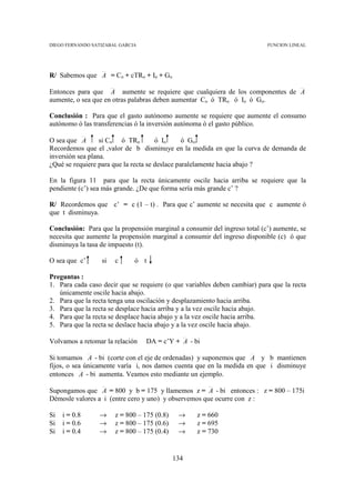 DIEGO FERNANDO SATIZABAL GARCIA                                            FUNCION LINEAL




R/ Sabemos que A = Co + cTRo + Io + Go

Entonces para que A aumente se requiere que cualquiera de los componentes de A
aumente, o sea que en otras palabras deben aumentar Co ó TRo ó Io ó Go.

Conclusión : Para que el gasto autónomo aumente se requiere que aumente el consumo
autónomo ó las transferencias ó la inversión autónoma ó el gasto público.

O sea que A       si Co ó TRo         ó Io      ó Go.
Recordemos que el ,valor de b disminuye en la medida en que la curva de demanda de
inversión sea plana.
¿Qué se requiere para que la recta se deslace paralelamente hacia abajo ?

En la figura 11 para que la recta únicamente oscile hacia arriba se requiere que la
pendiente (c’) sea más grande. ¿De que forma sería más grande c’ ?

R/ Recordemos que c’ = c (1 – t) . Para que c’ aumente se necesita que c aumente ó
que t disminuya.

Conclusión: Para que la propensión marginal a consumir del ingreso total (c’) aumente, se
necesita que aumente la propensión marginal a consumir del ingreso disponible (c) ó que
disminuya la tasa de impuesto (t).

O sea que c’      si   c      ó t

Preguntas :
1. Para cada caso decir que se requiere (o que variables deben cambiar) para que la recta
   únicamente oscile hacia abajo.
2. Para que la recta tenga una oscilación y desplazamiento hacia arriba.
3. Para que la recta se desplace hacia arriba y a la vez oscile hacia abajo.
4. Para que la recta se desplace hacia abajo y a la vez oscile hacia arriba.
5. Para que la recta se deslace hacia abajo y a la vez oscile hacia abajo.

Volvamos a retomar la relación    DA = c’Y + A - bi

Si tomamos A - bi (corte con el eje de ordenadas) y suponemos que A y b mantienen
fijos, o sea únicamente varía i, nos damos cuenta que en la medida en que i disminuye
entonces A - bi aumenta. Veamos esto mediante un ejemplo.

Supongamos que A = 800 y b = 175 y llamemos z = A - bi entonces : z = 800 – 175i
Démosle valores a i (entre cero y uno) y observemos que ocurre con z :

Si   i = 0.8     →     z = 800 – 175 (0.8)    →    z = 660
Si   i = 0.6     →     z = 800 – 175 (0.6)    →    z = 695
Si   i = 0.4     →     z = 800 – 175 (0.4)    →    z = 730


                                             134
 