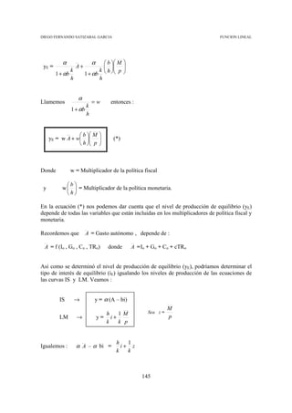 DIEGO FERNANDO SATIZABAL GARCIA                                                FUNCION LINEAL




           α                 α      b  M   
 yE =                A+                    
                 k               k  h  p
                                        
                                              
                                              
        1 + αb            1 + αb
                 h               h


                     α
Llamemos                     =w       entonces :
                        k
                 1 + αb
                        h


                  b  M        
     yE = w A + w            
                                      (*)
                  h  p        



Donde            w = Multiplicador de la política fiscal

            b
 y        w   = Multiplicador de la política monetaria.
            h

En la ecuación (*) nos podemos dar cuenta que el nivel de producción de equilibrio (yE)
depende de todas las variables que están incluidas en los multiplicadores de política fiscal y
monetaria.

Recordemos que            A = Gasto autónomo , depende de :

 A = f (Io , Go , Co , TRo)          donde        A = Io + Go + Co + cTRo


Así como se determinó el nivel de producción de equilibrio (yE), podríamos determinar el
tipo de interés de equilibrio (iE) igualando los niveles de producción de las ecuaciones de
las curvas IS y LM. Veamos :


         IS          →        y = α (A – bi)
                                                                   M
                                   h   1M                Sea z =
         LM          →           y= i+                             p
                                   k   k p


                                        h   1
Igualemos :          α A – α bi =         i+ z
                                        k   k



                                                      145
 