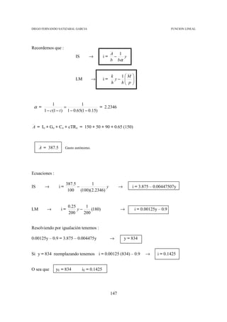 DIEGO FERNANDO SATIZABAL GARCIA                                                            FUNCION LINEAL




Recordemos que :
                                                    A 1
                            IS      →          i=    −   y
                                                    b bα


                                                    k   1M       
                            LM          →      i=     y−         
                                                    h   h p
                                                         
                                                                  
                                                                  



            1                1
 α =                =                   = 2.2346
       1 − c(1 − t ) 1 − 0.65(1 − 0.15)


A = Io + Go + Co + cTRo = 150 + 50 + 90 + 0.65 (150)



     A = 387.5        Gasto autónomo.




Ecuaciones :

                      387.5      1
IS     →         i=         −            y                →       i = 3.875 – 0.00447507y
                       100 (100)(2.2346)


                       0.25     1
LM      →        i=         y−     (180)                  →           i = 0.00125y – 0.9
                       200     200


Resolviendo por igualación tenemos :

0.00125y – 0.9 = 3.875 – 0.004475y                  →         y = 834


Si y = 834 reemplazando tenemos i = 0.00125 (834) – 0.9                     →     i = 0.1425


O sea que      yE = 834          iE = 0.1425




                                                    147
 