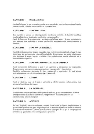 CAPITULO 3 :         INECUACIONES

Aquí definiremos lo que es una inecuación y se aprenderá a resolver inecuaciones lineales
en una variable e inecuaciones cuadráticas en una variable.

CAPITULO 4 :         FUNCION LINEAL

Este capítulo es uno de los más importantes puesto que respecto a la función lineal hay
mucha aplicación en las ciencias económicas y empresariales.
Aquí, definiremos, determinaremos y graficaremos la línea recta; y lo más importante es
que haremos una aplicación a costos, producción, microeconomía, macroeconomía y
finanzas.

CAPITULO 5 :         FUNCION CUADRATICA

Aquí identificaremos una función cuadrática para posteriormente graficarla y hacer lo más
importante que es interpretar esta gráfica alrededor de problemas que están relacionados
con funciones de costo, ingreso y utilidad. Este capítulo tiene mucha aplicación en la
determinación de precios.

CAPITULO 6 :         FUNCION EXPONENCIAL Y LOGARITMICA

Aquí inicialmente, definiremos lo que es un logaritmo y trabajaremos su propiedades.
Posteriormente resolveremos algunas ecuaciones exponenciales y logarítmicas.
También graficaremos funciones de tipo exponencial y logarítmica. Se hará alguna
aplicación a ecuaciones de demanda de tipo exponencial .

CAPITULO 7 :         LIMITES

Aquí se dará una idea de lo que es un limite, y esto lo haremos exclusivamente para
abordar el capitulo de derivadas .

CAPITULO 8 :         LA DERIVADA

Aquí daremos un concepto breve de lo que es la derivada, y nos concentraremos en hacer
una aplicación a las ciencias económicas y empresariales mediante ejercicios de
optimización y análisis marginal.

CAPITULO 9 :         APENDICE

En este “Capítulo” trataremos algunos casos de factorización y algunas propiedades de la
potenciación y radicación; para luego simplificar expresiones algebraicas donde se requiere
lo expuesto anteriormente. Además está incluido el concepto de lo que es una progresión
aritmética y geométrica con sus respectivos ejercicios
 