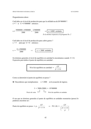 DIEGO FERNANDO SATIZABAL GARCIA                                                                ECUACIONES



Preguntémonos ahora :

Cuál debe ser el nivel de producción para que la utilidad sea de $8’000000 ?
x = ? si U = 8’000000 entonces :


      8'000000 + 4'000000 12'000000
x=                       =                          →    x = 6000 unidades
             2000            2000
                                                 Es la misma respuesta a la pregunta No. 2


Cuál debe ser el nivel de producción para cubrir gastos ?
x = ? para que U = 0 entonces :


       0 + 4'000000
x =                         →           x = 2000 unidades
           2000


En términos generales el nivel de equilibrio en cantidad lo encontramos cuando U = 0.
Expresión para hallar el punto de equilibrio en cantidad :


                                                                      CF
                           Nivel de equilibrio en cantidad =
                                                                    p − c.v.u



Como se determinó el punto de equilibrio en pesos ?

R/ Recordemos que reemplazamos               x = 2000     en la ecuación de ingreso.


                                  I = 5000 (2000) = 10’000000

                      Precio de venta                    Nivel de equilibrio en unidades



O sea que en términos generales el punto de equilibrio en unidades monetarias (pesos) lo
podemos encontrar así :

                                             CF                                   CF
Punto de equilibrio en pesos = p .                       →     P.E. ($) =
                                          p − c. v. u                         p − c. v. u 
                                                                                          
                                                                                  p       



                                                    42
 