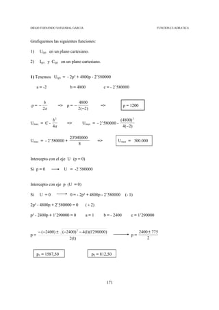 DIEGO FERNANDO SATIZABAL GARCIA                                                   FUNCION CUADRATICA



Grafiquemos las siguientes funciones:

1)    U(p) en un plano cartesiano.

2)    I(p) y C(p) en un plano cartesiano.


1) Tenemos U(p) = - 2p² + 4800p - 2’580000

     a = -2             b = 4800                 c = - 2’580000


         b                    4800
p= −               => p = −                   =>              p = 1200
        2a                    2 ( −2 )

              b2                                          (4800) 2
Umax = C -            =>         Umax = - 2’580000 -
              4a                                           4 ( −2 )

                       23'040000
Umax = - 2’580000 +                         =>           Umax = 300.000
                            8


Intercepto con el eje U (p = 0)

Si p = 0             U = -2’580000


Intercepto con eje p (U = 0)

Si    U =0              0 = - 2p² + 4800p - 2’580000           (- 1)

2p² - 4800p + 2’580000 = 0         ( ÷ 2)

p² - 2400p + 1’290000 = 0          a=1           b = - 2400        c = 1’290000


      − (−2400) ± (−2400) 2 − 4(1)(1'290000)                             2400 ± 775
p=                                                                 p=
                      2(1)                                                   2


     p1 = 1587,50                        p2 = 812,50




                                                   171
 