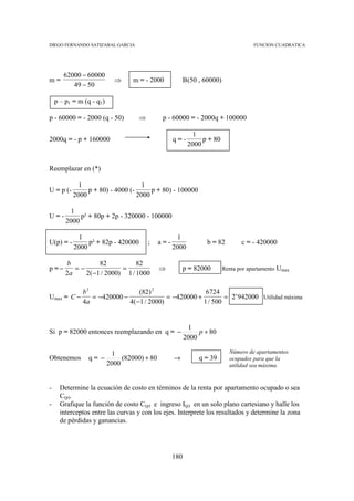 DIEGO FERNANDO SATIZABAL GARCIA                                                        FUNCION CUADRATICA




       62000 − 60000
m=                          ⇒     m = - 2000              B (50 , 60000)
          49 − 50

    p – p1 = m (q - q1)

p - 60000 = - 2000 (q - 50)         ⇒          p - 60000 = - 2000q + 100000

                                                             1
2000q = - p + 160000                                q=-         p + 80
                                                           2000


Reemplazar en (*)

             1                      1
U = p (-        p + 80) - 4000 (-      p + 80) - 100000
           2000                   2000

          1
U=-          p² + 80p + 2p - 320000 - 100000
        2000

            1                                         1
U(p) = -        p² + 82p - 420000       ;     a=-                 b = 82          c = - 420000
           2000                                     2000

         b         82           82
p =−       =−              =                  ⇒           p = 82000        Renta por apartamento   Umax
        2a    2( −1 / 2000) 1 / 1000

              b2                 (82) 2                 6724
Umax = C −       = −420000 −               = −420000 +         = 2’942000 Utilidad máxima
              4a             4( −1 / 2000)             1 / 500


                                                           1
Si p = 82000 entonces reemplazando en q = −                    p + 80
                                                          2000

                           1                                                 Número de apartamentos
Obtenemos       q= −           (82000) + 80         →          q = 39        ocupados para que la
                          2000                                               utilidad sea máxima.


-     Determine la ecuación de costo en términos de la renta por apartamento ocupado o sea
      C(p).
-     Grafique la función de costo C(p) e ingreso I(p) en un solo plano cartesiano y halle los
      interceptos entre las curvas y con los ejes. Interprete los resultados y determine la zona
      de pérdidas y ganancias.




                                                    180
 