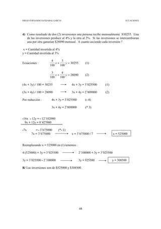 DIEGO FERNANDO SATIZABAL GARCIA                                                ECUACIONES




4) Como resultado de dos (2) inversiones una persona recibe mensualmente $30255. Una
   de las inversiones produce al 4% y la otra al 3%. Si las inversiones se intercambiaran
   una por otra ganarían $28090 mensual. A cuanto asciende cada inversión ?

x = Cantidad invertida al 4%
y = Cantidad invertida al 3%

                      4      3
Ecuaciones :             x+     y = 30255        (1)
                     100    100

                      3      4
                         x+     y = 28090        (2)
                     100    100

(4x + 3y) / 100 = 30255               4x + 3y = 3’025500       (1)

(3x + 4y) / 100 = 28090               3x + 4y = 2’809000       (2)

Por reducción :        4x + 3y = 3’025500        (- 4)

                       3x + 4y = 2’809000        (* 3)


-16x - 12y = - 12’102000
  9x + 12y = 8’427000

-7x       = - 3’675000       (*- 1)
       7x = 3’675000                  x = 3’675000 / 7                 x = 525000


Reemplazando x = 525000 en (1) tenemos :

4 (525000) + 3y = 3’025500                  2’100000 + 3y = 3’025500

3y = 3’025500 - 2’100000                    3y = 925500              y = 308500

R/ Las inversiones son de $525000 y $308500.




                                            48
 