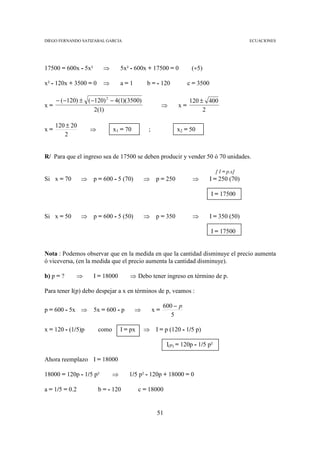 DIEGO FERNANDO SATIZABAL GARCIA                                                              ECUACIONES




17500 = 600x - 5x²        ⇒        5x² - 600x + 17500 = 0           (÷5)

x² - 120x + 3500 = 0      ⇒        a=1         b = - 120           c = 3500

     − ( −120) ± ( −120) 2 − 4(1)(3500)                            120 ± 400
x=                                                      ⇒     x=
                    2(1)                                                2

     120 ± 20
x=                  ⇒          x1 = 70         ;              x2 = 50
        2


R/ Para que el ingreso sea de 17500 se deben producir y vender 50 ó 70 unidades.

                                                                                [ I = p.x]
Si x = 70       ⇒    p = 600 - 5 (70)        ⇒      p = 250         ⇒         I = 250 (70)

                                                                              I = 17500


Si x = 50       ⇒    p = 600 - 5 (50)        ⇒      p = 350         ⇒         I = 350 (50)

                                                                              I = 17500


Nota : Podemos observar que en la medida en que la cantidad disminuye el precio aumenta
ó viceversa, (en la medida que el precio aumenta la cantidad disminuye).

b) p = ?     ⇒       I = 18000        ⇒ Debo tener ingreso en término de p.

Para tener I(p) debo despejar a x en términos de p, veamos :

                                                        600 − p
p = 600 - 5x ⇒       5x = 600 - p        ⇒         x=
                                                           5

x = 120 - (1/5)p        como       I = px    ⇒      I = p (120 - 1/5 p)

                                                         I(P) = 120p - 1/5 p²

Ahora reemplazo I = 18000

18000 = 120p - 1/5 p²          ⇒      1/5 p² - 120p + 18000 = 0

a = 1/5 = 0.2           b = - 120           c = 18000


                                                    51
 