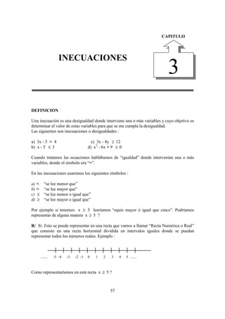 DIEGO FERNANDO SATIZABAL GARCIA                                              INECUACIONES

                                                                         CAPITULO




                      INECUACIONES
                                                                           3
DEFINICION

Una inecuación es una desigualdad donde interviene una o más variables y cuyo objetivo es
determinar el valor de estas variables para que se me cumpla la desigualdad.
Las siguientes son inecuaciones o desigualdades :

a) 3x - 5 > 4                             c) 3x - 4y ≥ 12
b) x - 5 ≤ 3                            d) x2 - 6x + 9 ≤ 0

Cuando tratamos las ecuaciones hablábamos de “igualdad” donde intervenían una o más
variables, donde el símbolo era “=”.

En las inecuaciones usaremos los siguientes símbolos :

a)   <      “se lee menor que”
b)   >      “se lee mayor que”
c)   ≤      “se lee menor o igual que”
d)   ≥      “se lee mayor o igual que”

Por ejemplo si tenemos x ≥ 5 leeríamos “equis mayor ó igual que cinco”. Podríamos
representar de alguna manera x ≥ 5 ?

R/ Sí. Esto se puede representar en una recta que vamos a llamar “Recta Numérica o Real”
que consiste en una recta horizontal dividida en intervalos iguales donde se puedan
representar todos los números reales. Ejemplo :



         .......   -5 -4   -3   -2 -1   0   1   2   3    4   5 .......



Como representaríamos en esta recta x ≥ 5 ?



                                                    57
 