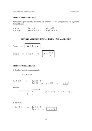 DIEGO FERNANDO SATIZABAL GARCIA                                               INECUACIONES



EJERCICIOS PROPUESTOS

Representar, gráficamente, mediante un intervalo y por comprensión las siguientes
desigualdades :

a) x ≥ 6               b) x ≤ 0              c) x > -5/2
d) x ≤ -4              e) 0 < x ≤ 6/5        f) -5 ≤ x < 0



              DESIGUALDADES LINEALES EN UNA VARIABLE


Forma        ⇒     ax + b ≥ c


                                                  c−b
Solución      ⇒   ax ≥ c - b      ⇒         x ≥
                                                   a




EJERCICIOS RESUELTOS

1) Resolver la siguiente desigualdad :

              3x - 8 ≥ 10


3x - 8 ≥ 10       ⇒         3x ≥ 10 + 8
                            3x ≥ 18     ⇒    x ≥ 18/3        ⇒     x≥6

Solución :

                                            S = [6 , + ∞ )   ó   S = { x / x ≥ 6}
                   0        6



2) Resolver :

   2x + 5 < 4       ⇒       2x < 4 - 5
                            2x < - 1   ⇒          x < -½




                                            60
 