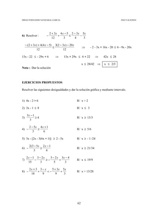 DIEGO FERNANDO SATIZABAL GARCIA                                                       INECUACIONES




                           2 + 3x 4 x − 5 2 − 3 x 5x
6) Resolver :          −         +       ≤       −
                             12      3      4      3

     − (2 + 3x ) + 4(4 x − 5) 3(2 − 3x ) − 20 x
                             ≤                         ⇒     - 2 - 3x + 16x - 20 ≤ 6 - 9x - 20x
               12                   12

13x - 22 ≤ - 29x + 6           ⇒      13x + 29x ≤ 6 + 22         ⇒     42x ≤ 28

                                                       x ≤ 28/42 ⇒      x ≤ 2/3
Nota : Dar la solución



EJERCICIOS PROPUESTOS

Resolver las siguientes desigualdades y dar la solución gráfica y mediante intervalo.


1) 4x - 2 > 6                                     R/ x > 2

2) 3x - 1 ≤ 8                                     R/ x ≤ 3

      3x − 1
3)           ≥4                                   R/ x ≥ 13/3
        3

        2 − 5x 4 x + 1
4) −          ≥                                   R/ x ≥ 5/6
           3      6

5) 3x - [2x - 3(6x + 1)] ≥ 2 - 5x                 R/ x ≥ - 1 /24

        2( 3 − 5x 2 x − 1
6) −             ≥                                R/ x ≥ 21/34
            3        4

      2x − 1 3 − 2x    5 − 2 x 3x − 4
7)          −       ≥−        +                   R/ x ≤ 19/9
       15       3         5      3

        2x + 3 3 − x    5 + 3x 5x
8) −          +      <−       +                   R/ x > 13/28
         18      9         9    3




                                                  62
 