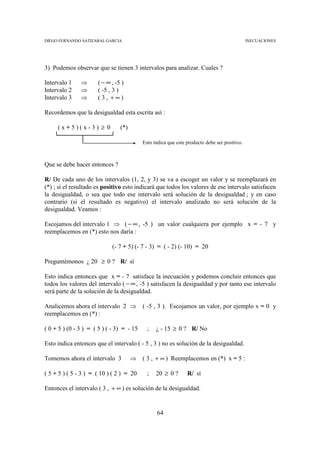 DIEGO FERNANDO SATIZABAL GARCIA                                                               INECUACIONES




3) Podemos observar que se tienen 3 intervalos para analizar. Cuales ?

Intervalo 1    ⇒      ( − ∞ , -5 )
Intervalo 2    ⇒      ( -5 , 3 )
Intervalo 3    ⇒      ( 3, +∞)

Recordemos que la desigualdad esta escrita así :

     (x+5)(x-3) ≥ 0             (*)

                                           Esto indica que este producto debe ser positivo.



Que se debe hacer entonces ?

R/ De cada uno de los intervalos (1, 2, y 3) se va a escoger un valor y se reemplazará en
(*) ; sí el resultado es positivo esto indicará que todos los valores de ese intervalo satisfacen
la desigualdad, o sea que todo ese intervalo será solución de la desigualdad ; y en caso
contrario (si el resultado es negativo) el intervalo analizado no será solución de la
desigualdad. Veamos :

Escojamos del intervalo 1 ⇒ ( − ∞ , -5 ) un valor cualquiera por ejemplo x = - 7 y
reemplacemos en (*) esto nos daría :

                             (- 7 + 5) (- 7 - 3) = ( - 2) (- 10) = 20

Preguntémonos ¿ 20 ≥ 0 ? R/ sí

Esto indica entonces que x = - 7 satisface la inecuación y podemos concluir entonces que
todos los valores del intervalo ( − ∞ , -5 ) satisfacen la desigualdad y por tanto ese intervalo
será parte de la solución de la desigualdad.

Analicemos ahora el intervalo 2 ⇒          ( -5 , 3 ). Escojamos un valor, por ejemplo x = 0 y
reemplacemos en (*) :

( 0 + 5 ) (0 - 3 ) = ( 5 ) ( - 3) = - 15     ;   ¿ - 15 ≥ 0 ? R/ No

Esto indica entonces que el intervalo ( - 5 , 3 ) no es solución de la desigualdad.

Tomemos ahora el intervalo 3          ⇒    ( 3 , + ∞ ) Reemplacemos en (*) x = 5 :

( 5 + 5 ) ( 5 - 3 ) = ( 10 ) ( 2 ) = 20      ;   20 ≥ 0 ?       R/ sí

Entonces el intervalo ( 3 , + ∞ ) es solución de la desigualdad.


                                                 64
 