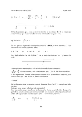 DIEGO FERNANDO SATIZABAL GARCIA                                                  INECUACIONES




                         − 2( 2) 2 − 2( 4)    8
iv) Si x = 5    ⇒                 =        =−          < 0       ! No sirve !
                          5(7)       35       35



                                                        S = (-2,0)
      -2             0                3

Nota : Recordemos que a pesar de existir el símbolo ≥ los valores -2 y 0 no pertenecen
a la solución ya que estos valores hacen que el denominador sea igual a cero.


                   4
5) Resolver :         < 1
                  x−3

En este ejercicio es probable que se pueda cometer el ERROR, al pasar el factor ( x - 3 ) a
multiplicar a la derecha y esto nos daría :

4 < x-3         →         4+3 < x         →            7 < x

Para dar la solución con más facilidad 7 < x se puede escribir como x > 7 y la solución
sería :



                         0                         7

Si reemplazamos por ejemplo x = 0 en la desigualdad original tendríamos :
  4       4
      =−      al lado izquierdo y este valor es menor que 1 ( -4/3 < 1 ), lo que indica que
0−3       3
x = 0 es parte de la solución. Si miramos la solución en la recta numérica (recta real) nos
damos cuenta que x = 0 no está en la solución obtenida.

¿ Porque ?

R/ Precisamente por el error que se cometió al pasar el factor ( x - 3 ) a multiplicar al lado
derecho.
Entonces como se debe solucionar esta inecuación ?
Esta inecuación se debe transformar a alguna de las formas ya establecidas, donde en la
parte de la derecha siempre debe existir el cero (0). Con base en lo anterior pasemos a restar
el 1 al lado izquierdo (en realidad se debe restar 1 a ambos lados), veamos :

 4                                4 − ( x − 3)
    −1 < 0               ⇒                     < 0
x−3                                  x−3



                                              69
 