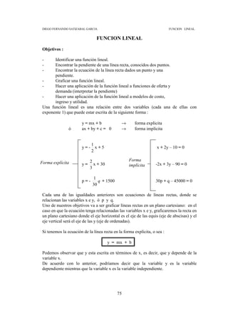DIEGO FERNANDO SATIZABAL GARCIA                                           FUNCION LINEAL


                                FUNCION LINEAL

 Objetivos :

 -     Identificar una función lineal.
 -     Encontrar la pendiente de una línea recta, conocidos dos puntos.
 -     Encontrar la ecuación de la línea recta dados un punto y una
       pendiente.
 -     Graficar una función lineal.
 -     Hacer una aplicación de la función lineal a funciones de oferta y
       demanda (interpretar la pendiente)
 -     Hacer una aplicación de la función lineal a modelos de costo,
       ingreso y utilidad.
 Una función lineal es una relación entre dos variables (cada una de ellas con
 exponente 1) que puede estar escrita de la siguiente forma :

                        y = mx + b             →      forma explícita
                ó       ax + by + c = 0        →      forma implícita


                              1
                        y=-     x+5                                x + 2y – 10 = 0
                              2

                             2                     Forma
Forma explícita         y=     x + 30                              -2x + 3y – 90 = 0
                                                   implícita
                             3

                              1
                        p=-      q + 1500                          30p + q – 45000 = 0
                              30

 Cada una de las igualdades anteriores son ecuaciones de líneas rectas, donde se
 relacionan las variables x e y, ó p y q.
 Uno de nuestros objetivos va a ser graficar líneas rectas en un plano cartesiano: en el
 caso en que la ecuación tenga relacionadas las variables x e y, graficaremos la recta en
 un plano cartesiano donde el eje horizontal es el eje de las equis (eje de abscisas) y el
 eje vertical será el eje de las y (eje de ordenadas).

 Si tenemos la ecuación de la línea recta en la forma explícita, o sea :

                                        y = mx + b

 Podemos observar que y esta escrita en términos de x, es decir, que y depende de la
 variable x.
 De acuerdo con lo anterior, podríamos decir que la variable y es la variable
 dependiente mientras que la variable x es la variable independiente.




                                            75
 