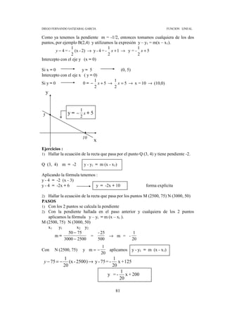 DIEGO FERNANDO SATIZABAL GARCIA                                         FUNCION LINEAL


Como ya tenemos la pendiente m = -1/2, entonces tomamos cualquiera de los dos
puntos, por ejemplo B(2,4) y utilizamos la expresión y – y1 = m(x – x1).
                 1                   1               1
        y − 4 = - (x - 2) → y - 4 = - x + 1 → y = - x + 5
                 2                   2               2
Intercepto con el eje y (x = 0)

Si x = 0               y= 5             (0, 5)
Intercepto con el eje x ( y = 0)
                              1      1
Si y = 0                0 = − x + 5 → x = 5 → x = 10 → (10,0)
                              2      2
     y


                        1
5               y= − x+ 5
                        2



                        10
                                 x
Ejercicios :
1) Hallar la ecuación de la recta que pasa por el punto Q (3, 4) y tiene pendiente -2.

Q (3, 4) m = -2             y - y1 = m (x - x1)

Aplicando la fórmula tenemos :
y - 4 = -2 (x - 3)
y - 4 = -2x + 6              y = -2x + 10                   forma explícita

2) Hallar la ecuación de la recta que pasa por los puntos M (2500, 75) N (3000, 50)
PASOS
1) Con los 2 puntos se calcula la pendiente
2) Con la pendiente hallada en el paso anterior y cualquiera de los 2 puntos
   aplicamos la fórmula y – yi = m (x – xi ).
M (2500, 75) N (3000, 50)
   x1    y1        x2 y2
               50 − 75          - 25                 1
       m=                   =         → m = -
            3000 − 2500         500                 20
                                     1
Con      N (2500, 75)       y m=−       aplicamos y - y1 = m (x - x1)
                                     20
              1                          1
 y − 75 = −      (x - 2500 ) → y - 75 = - x + 125
              20                         20
                                            1
                                       y = - x + 200
                                            20

                                              81
 