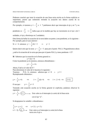 DIEGO FERNANDO SATIZABAL GARCIA                                                 FUNCION LINEAL



Podemos concluir que tener la ecuación de una línea recta escrita en la forma explícita es
importante, puesto que solamente mirando la ecuación nos damos cuenta de su
comportamiento.
                              2
Por ejemplo, si tenemos y = − x + 7 podríamos decir que intercepta al eje y en 7 y su
                              3
                 2      2
pendiente es −     . ( − indica que en la medida que hay un incremento en el eje x de 3
                 3      3
unidades, el eje y disminuye en 2 unidades).
Otra forma de hallar la ecuación de la recta dados un punto y una pendiente, es la siguiente :
Por ejemplo, para el caso anterior :
                          1
Si x = 4 entonces y = - (4) + 3         →       y=1
                          2
                                     1
Quiere decir esto que la recta y = - x + 3 pasa por el punto P(4,1). Preguntémonos ahora
                                     2
¿cuál es la ecuación de la recta que pasa por el punto P(4,1) y tiene pendiente -1/2?

R/ Sabemos que la ecuación en la forma general es :
                   y = mx + b
Como la pendiente ya la tenemos, entonces obtendríamos :
                          1
                   y= - x+b
                          2
Ahora, Cuál es el valor de b ?
Para determinar el valor de b, hacemos lo siguiente :
Tenemos      P (4 , 1), entonces sabemos que x = 4 ∧              y=1
Reemplazando obtenemos :

    1                              1
y= - x+b            =>        1 = - (4) + b          =>    1 = - 2 + b =>    3=b
    2                              2
                    1
O sea que :   y= - x+3
                    2
Teniendo está ecuación escrita en la forma general (ó explícita), podemos observar lo
siguiente :
      1
y= - x +3               Este valor es el intercepto (o corte) de la línea recta
      2
                        con el eje “y”.

Si despejamos la variable x obtendríamos :

1
  x=-y+3          =>      x=2(-y+3)
2
x = - 2y + 6             Este valor es el intercepto (o corte) de la línea
                         recta con el eje x.


                                                83
 