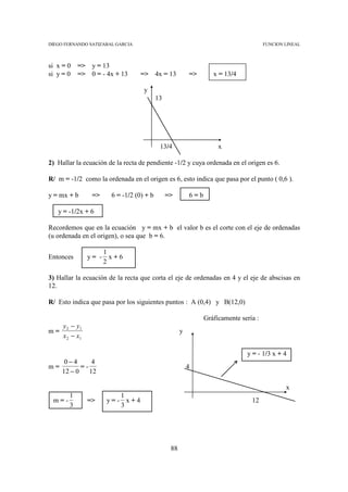 DIEGO FERNANDO SATIZABAL GARCIA                                                       FUNCION LINEAL



si x = 0   => y = 13
si y = 0   => 0 = - 4x + 13       => 4x = 13             =>       x = 13/4

                                   y
                                          13




                                           13/4                     x

2) Hallar la ecuación de la recta de pendiente -1/2 y cuya ordenada en el origen es 6.

R/ m = -1/2 como la ordenada en el origen es 6, esto indica que pasa por el punto ( 0,6 ).

y = mx + b      =>     6 = -1/2 (0) + b        =>        6=b

   y = -1/2x + 6

Recordemos que en la ecuación y = mx + b el valor b es el corte con el eje de ordenadas
(u ordenada en el origen), o sea que b = 6.

                     1
Entonces      y= -     x+6
                     2

3) Hallar la ecuación de la recta que corta el eje de ordenadas en 4 y el eje de abscisas en
12.

R/ Esto indica que pasa por los siguientes puntos : A (0,4) y B(12,0)

                                                               Gráficamente sería :
   y − y1
m= 2                                                 y
   x 2 − x1

                                                                              y = - 1/3 x + 4
    0−4       4
m=        =-                                             4
   12 − 0    12

                                                                                              x
       1                1
 m=-          =>     y=- x+4                                                    12
       3                3




                                                88
 