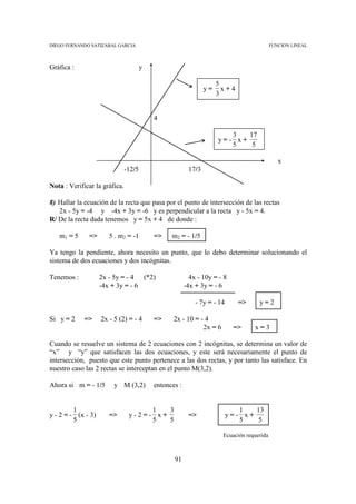 DIEGO FERNANDO SATIZABAL GARCIA                                                            FUNCION LINEAL



Gráfica :                              y

                                                                     5
                                                                y=     x+4
                                                                     3


                                           4

                                                                        3   17
                                                                     y=- x+
                                                                        5    5

                                                                                              x
                               -12/5                     17/3

Nota : Verificar la gráfica.

8) Hallar la ecuación de la recta que pasa por el punto de intersección de las rectas
   2x - 5y = -4 y -4x + 3y = -6 y es perpendicular a la recta y - 5x = 4.
R/ De la recta dada tenemos y = 5x + 4 de donde :

   m1 = 5     =>       5 . m2 = -1         =>    m2 = - 1/5

Ya tengo la pendiente, ahora necesito un punto, que lo debo determinar solucionando el
sistema de dos ecuaciones y dos incógnitas.

Tenemos :           2x - 5y = - 4 (*2)                    4x - 10y = - 8
                    -4x + 3y = - 6                      -4x + 3y = - 6

                                                            - 7y = - 14      =>     y=2

Si y = 2     =>     2x - 5 (2) = - 4       =>     2x - 10 = - 4
                                                             2x = 6        =>     x=3

Cuando se resuelve un sistema de 2 ecuaciones con 2 incógnitas, se determina un valor de
“x” y “y” que satisfacen las dos ecuaciones, y este será necesariamente el punto de
intersección, puesto que este punto pertenece a las dos rectas, y por tanto las satisface. En
nuestro caso las 2 rectas se interceptan en el punto M(3,2).

Ahora si m = - 1/5       y M (3,2)         entonces :


         1                           1   3                                   1   13
y - 2 = - (x - 3)      =>       y-2=- x+                 =>               y=- x+
         5                           5   5                                   5    5

                                                                      Ecuación requerida



                                                  91
 
