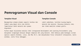 Pemrograman Visual dan Console
Tampilan Visual
Menampilkan elemen-elemen seperti textbox dan
tombol yang dapat diisi dan diklik.
Tampilannya lebih menarik dan nyaman
digunakan.
Tampilan Console
Lebih sederhana, terlihat kurang begitu
menarik dan monoton. Biasanya berbasis teks
dan tidak memiliki elemen grafis.
Python dapat dijalankan melalui IDLE (Integrated Development and Learning Environment) yang
merupakan lingkungan belajar dengan tampilan GUI yang menarik. IDLE bekerja pada berbagai sistem
operasi seperti Windows, Linux, dan Mac OS X, dan menyediakan fitur interaktif interpreter, multi
windows, serta fitur debugger.
 