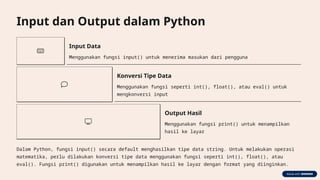 Input dan Output dalam Python
Input Data
Menggunakan fungsi input() untuk menerima masukan dari pengguna
Konversi Tipe Data
Menggunakan fungsi seperti int(), float(), atau eval() untuk
mengkonversi input
Output Hasil
Menggunakan fungsi print() untuk menampilkan
hasil ke layar
Dalam Python, fungsi input() secara default menghasilkan tipe data string. Untuk melakukan operasi
matematika, perlu dilakukan konversi tipe data menggunakan fungsi seperti int(), float(), atau
eval(). Fungsi print() digunakan untuk menampilkan hasil ke layar dengan format yang diinginkan.
 