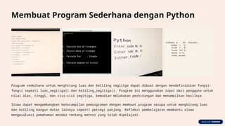 Membuat Program Sederhana dengan Python
Program sederhana untuk menghitung luas dan keliling segitiga dapat dibuat dengan mendefinisikan fungsi-
fungsi seperti luas_segitiga() dan keliling_segitiga(). Program ini menggunakan input dari pengguna untuk
nilai alas, tinggi, dan sisi-sisi segitiga, kemudian melakukan perhitungan dan menampilkan hasilnya.
Siswa dapat mengembangkan keterampilan pemrograman dengan membuat program serupa untuk menghitung luas
dan keliling bangun datar lainnya seperti persegi panjang. Refleksi pembelajaran membantu siswa
mengevaluasi pemahaman mereka tentang materi yang telah dipelajari.
 