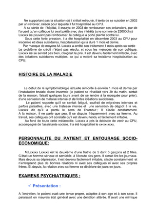 Ne supportant pas la situation oú il s’était retrouvé, il tenta de se suicider en 2002
par un revolver, raison pour laquelle il fut hospitalisé au CPU.
     A sa sortie de l’hôpital, il essaya en 2003 de rembourser ses créanciers, par de
l’argent qu’un collègue lui avait prêté avec des intérêts (une somme de 25000dhs)
Lxxxxx ne pouvant pas rembourser, le collègue a porté plainte contre lui.
     Sous cette forte pression, il a été hospitalisé en décembre 2003 au CPU pour
insomnie et idées suicidaires, hospitalisation qui a duré 1 mois et demie.
    Par manque de moyens M. Lxxxxx a arrêté son traitement 1 mois après sa sortie
Le problème de crédit n’étant pas résolu, et sous les menaces de son collègue,
Lxxxxx ne se sentait pas bien, craignait le pire. Il est devenu facilement irritable, avec
des idéations suicidaires multiples, ce qui a motivé sa troisième hospitalisation au
CPU.



HISTOIRE DE LA MALADIE


     Le début de la symptomatologie actuelle remonte à environ 1 mois et demie par
l’installation brutale d’une insomnie (le patient se réveillait vers 3h du matin, sortait
de la maison, faisait quelques tours avant de se rendre à la mosquée pour prier),
d’une sensation de malaise intense et de fortes idéations suicidaires.
       Le patient rapporte qu’il se sentait fatigué, soufrait de migraines intenses et
parfois pulsatiles, avec une tristesse intense et une sensation de dégoût à la vie.
Lxxxxx dit qu’il a perdu le sens de l’humour ; Il s’isole constamment.
A la maison, il ne parle que peu, Il se dispute fréquemment avec sa femme. Au
travail, ses collègues ont constaté qu’il est devenu tendu et facilement irritable.
      Au fond de toute cette mélancolie, Lxxxxx a pris la décision de venir au CPU,
accompagné de l’assistante sociale. Il a été hospitalisé le xx-xx-xxxx.



PERSONNALITE DU PATIENT ET ENTOURAGE SOCIO-
ECONOMIQUE:

     M.Lxxxxx Lxxxxx est le deuxième d’une fratrie de 5 dont 3 garçons et 2 filles.
C’était un homme sérieux et serviable, à l’écoute des gens. Il aimait lire les journaux.
Mais depuis sa dépression, il est devenu facilement irritable, s’isole constamment et
n’entreprend plus de bonnes relations ni avec ses collègues ni avec ses propres
frères. Et depuis, la relation avec sa femme se détériore de jours en jours.


EXAMENS PSYCHIATRIQUES :

        Présentation :
A l’entretien, le patient avait une tenue propre, adaptée à son age et à son sexe. Il
paraissait en mauvais état général avec une dentition altérée. Il avait une mimique
 