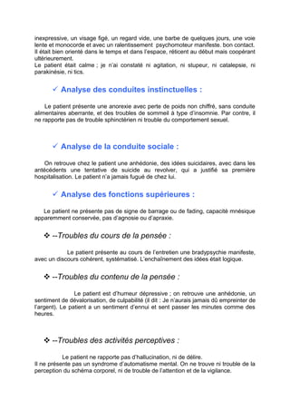 inexpressive, un visage figé, un regard vide, une barbe de quelques jours, une voie
lente et monocorde et avec un ralentissement psychomoteur manifeste. bon contact.
Il était bien orienté dans le temps et dans l’espace, réticent au début mais coopérant
ultérieurement.
Le patient était calme ; je n’ai constaté ni agitation, ni stupeur, ni catalepsie, ni
parakinésie, ni tics.


        Analyse des conduites instinctuelles :

    Le patient présente une anorexie avec perte de poids non chiffré, sans conduite
alimentaires aberrante, et des troubles de sommeil à type d’insomnie. Par contre, il
ne rapporte pas de trouble sphinctérien ni trouble du comportement sexuel.



        Analyse de la conduite sociale :

    On retrouve chez le patient une anhédonie, des idées suicidaires, avec dans les
antécédents une tentative de suicide au revolver, qui a justifié sa première
hospitalisation. Le patient n’a jamais fugué de chez lui.


        Analyse des fonctions supérieures :

   Le patient ne présente pas de signe de barrage ou de fading, capacité mnésique
apparemment conservée, pas d’agnosie ou d’apraxie.


    --Troubles du cours de la pensée :

            Le patient présente au cours de l’entretien une bradypsychie manifeste,
avec un discours cohérent, systématisé. L’enchaînement des idées était logique.


    --Troubles du contenu de la pensée :

                Le patient est d’humeur dépressive ; on retrouve une anhédonie, un
sentiment de dévalorisation, de culpabilité (il dit : Je n’aurais jamais dû empreinter de
l’argent). Le patient a un sentiment d’ennui et sent passer les minutes comme des
heures.



    --Troubles des activités perceptives :

           Le patient ne rapporte pas d’hallucination, ni de délire.
Il ne présente pas un syndrome d’automatisme mental. On ne trouve ni trouble de la
perception du schéma corporel, ni de trouble de l’attention et de la vigilance.
 