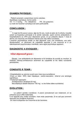 EXAMEN PHYSIQUE :

 Patient conscient, conjonctives normo colorées.
Apyrétique, eupneique, normo carde ;
TA : 11 / 7 mmhg     FC : 84batt/min    FR : 20 cycles/min.
Le reste de l’examen somatique est sans particularité.


CONCLUSION :

    Il s’agit de M.Lxxxxx Lxxxxx, âgé de 54 ans, marié et père de 6 enfants, travaille
autant qu’inspecteur principale à la sûreté nationale, ayant comme antécédents 2
hospitalisations au CPU pour dépression grave, et qui présente depuis 1 mois et
demie une insomnie,une tristesse intense avec des idées suicidaires.
L’examen psychiatrique révèle un état dépressif, avec une anhédonie, une auto-
dévalorisation, un sentiment de culpabilité associés à une insomnie et à un
ralentissement psychomoteur manifeste, sans signe psychotique apparent.


DIAGNOSTIC A EVOQUER :

+Etat dépressif grave :

    Devant : Les antécédents de dépression et la tentative de suicide au revolver ,la
tristesse intense,l’anhédonie,le sentiment de culpabilité et les idées suicidaires
persistantes.



CONDUITE À TENIR :

+Hospitalisation au service ouvert avec mise sous surveillance
+Faire un bilan : NFS, bilan hépatique ; cardio-vasculaire ; rénal et une sérologie
syphilitique.
+Traitement approprié :
   Antidépresseur (Anafranil 25 mg)
   Neuroleptique sédatif (Nozinon 100 mg : vu les fortes idées suicidaires)


EVOLUTION :

       Le patient semble s’améliorer. Il prend correctement son traitement, et ne
présente aucun effet indésirable.
Il ne rapporte plus d’idée suicidaire, mais reste pessimiste. (Il ne sait pas comment
résoudre son problème financier)
 On note la disparition de l’insomnie et de l’anorexie.
 