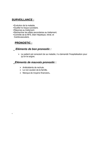 SURVEILLANCE :

    +Evolution de la maladie.
    +Guetter le risque suicidaire.
    +Réponse au traitement.
    +Rechercher les effets secondaires au traitement.
    +Contrôle de la NFS, bilan hépatique, rénal, et
     Cardiovasculaire.


      PRONOSTIC :

    _ Eléments de bon pronostic :
          Le patient est conscient de sa maladie, il a demandé l’hospitalisation pour
           qu’on le soigne.


    _Eléments de mauvais pronostic :
            Antécédents de rechute.
            Le non soutien de la famille.
            Manque de moyens financiers.




.
 
