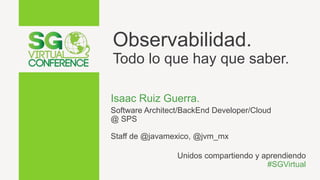 Observabilidad.
Todo lo que hay que saber.
Isaac Ruiz Guerra.
Software Architect/BackEnd Developer/Cloud
@ SPS
Staff de @javamexico, @jvm_mx
Unidos compartiendo y aprendiendo
#SGVirtual
 