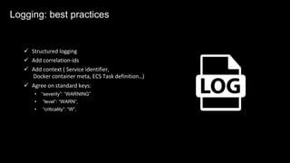Logging: best practices
ü Structured logging
ü Add correlation-ids
ü Add context ( Service identifier,
Docker container meta, ECS Task definition…)
ü Agree on standard keys:
• “severity”: “WARNING”
• “level”: “WARN”,
• “criticality”: “W”,
Logging: best practices
 