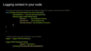 // ConfigureForService configures the default logger for a given micro.Service ONCE
func ConfigureForService(service micro.Service) {
serverOptions := service.Server().Options()
defaultLogger.AddFields(Fields{
"service": serverOptions.Name,
"service-id": serverOptions.Id,
"service-version": serverOptions.Version,
})
}
//…
logger = logger.WithContext(ctx)
// Always pass your req context in your handler
logger.WithFields(log.Fields{
”param": req.Param,
}).Debug("Handling MintSnowflakeID()")
Logging context in your code
Logging context in your code
 