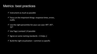 ü Instrument as much as possible
ü Focus on the important things: response times, errors,
traffic
ü Use the right percentiles for your use case: 99th, 95th,
75th
ü Use Tags ( context! ) if possible
ü Agree on some naming standards – it helps ;)
ü Build the right visualization – common vs specific
Metrics: best practices
 