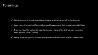 ü Basic investments in instrumentation, logging and tracing pay off in the long run
ü Share context between different observability systems so that you can correlate them
ü Once you have the basics, it is easy to visualize relationships and work on causation
even without “smart” tooling
ü Having separate systems ensures no single point of failure and enables power users
To sum up
 