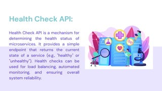 Health Check API is a mechanism for
determining the health status of
microservices. It provides a simple
endpoint that returns the current
state of a service (e.g., "healthy" or
"unhealthy"). Health checks can be
used for load balancing, automated
monitoring, and ensuring overall
system reliability.
Health Check API:
 