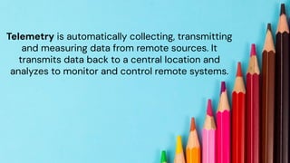 chronosphere.io
Telemetry is automatically collecting, transmitting
and measuring data from remote sources. It
transmits data back to a central location and
analyzes to monitor and control remote systems.
 