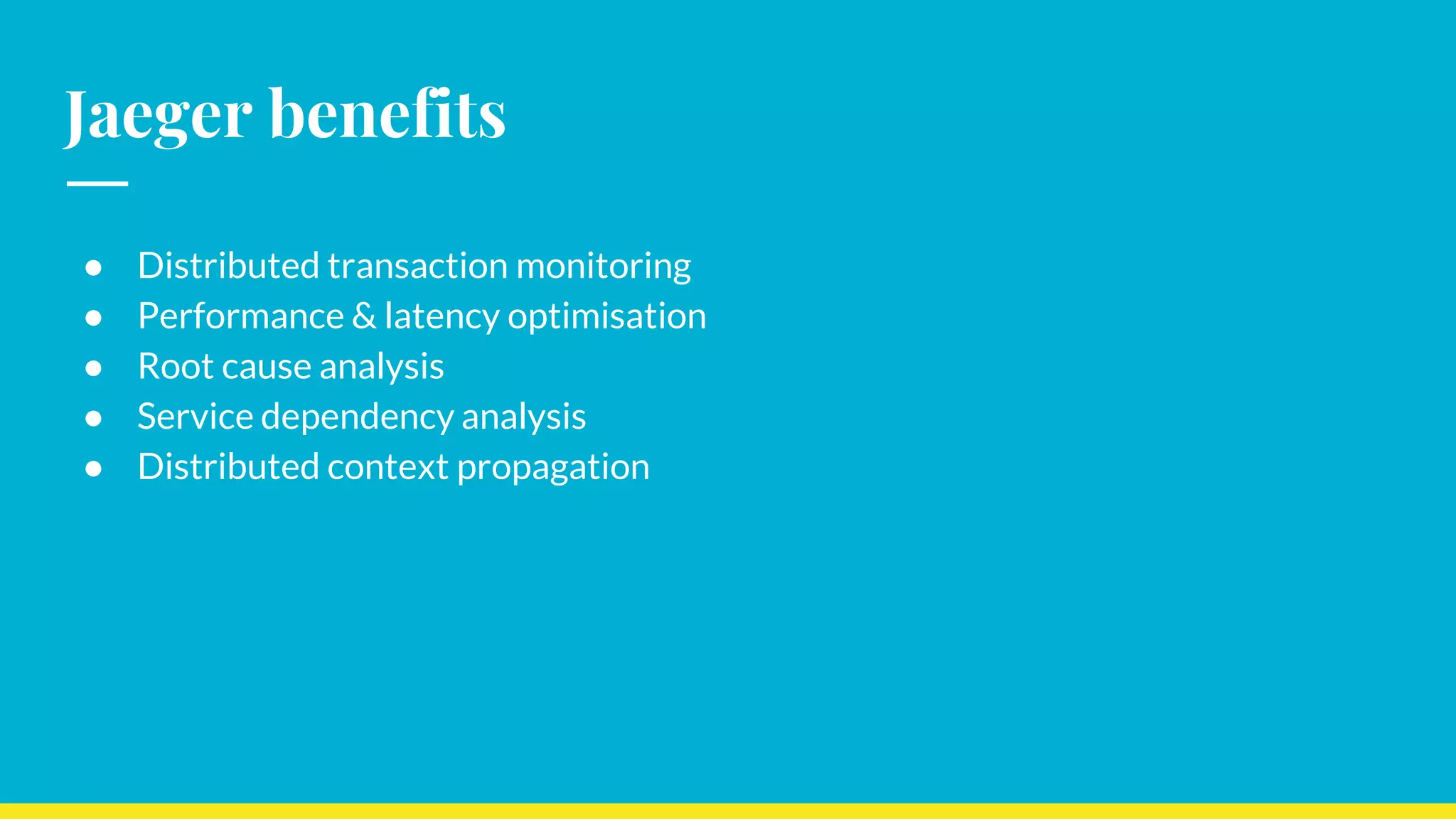 Jaeger benefits
● Distributed transaction monitoring
● Performance & latency optimisation
● Root cause analysis
● Service dependency analysis
● Distributed context propagation
 